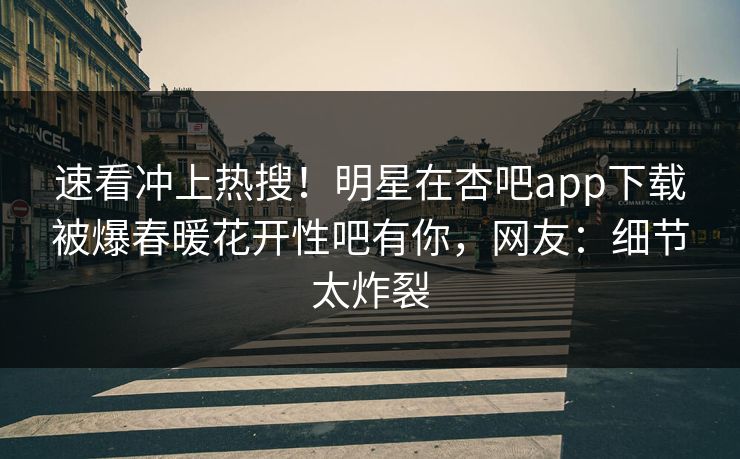 速看冲上热搜！明星在杏吧app下载被爆春暖花开性吧有你，网友：细节太炸裂