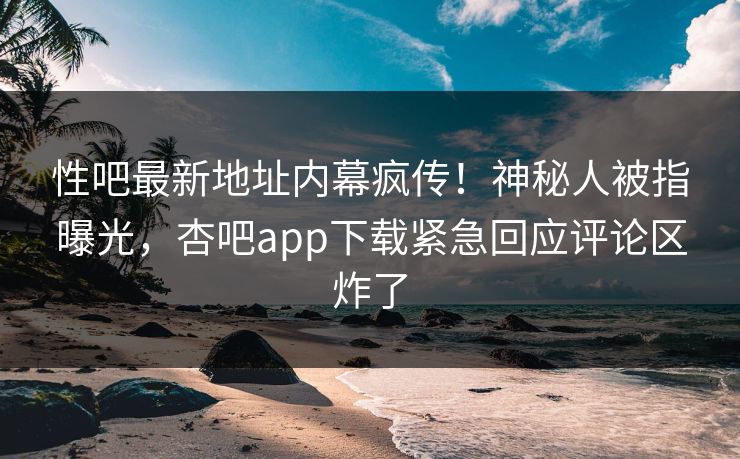 性吧最新地址内幕疯传！神秘人被指曝光，杏吧app下载紧急回应评论区炸了