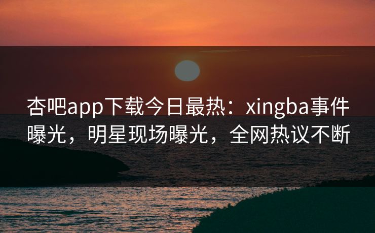 杏吧app下载今日最热：xingba事件曝光，明星现场曝光，全网热议不断