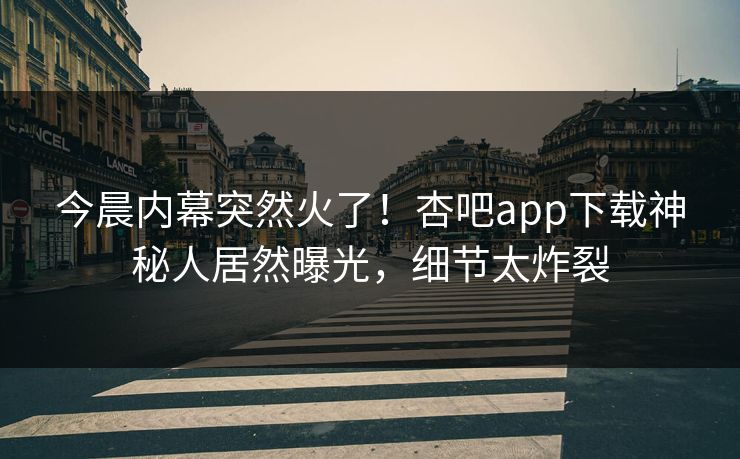 今晨内幕突然火了！杏吧app下载神秘人居然曝光，细节太炸裂