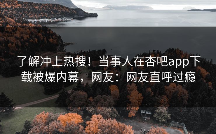 了解冲上热搜！当事人在杏吧app下载被爆内幕，网友：网友直呼过瘾