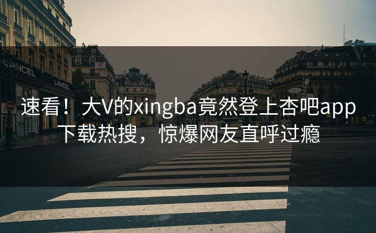 速看！大V的xingba竟然登上杏吧app下载热搜，惊爆网友直呼过瘾