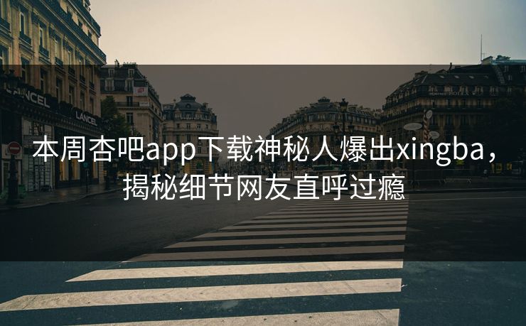 本周杏吧app下载神秘人爆出xingba，揭秘细节网友直呼过瘾