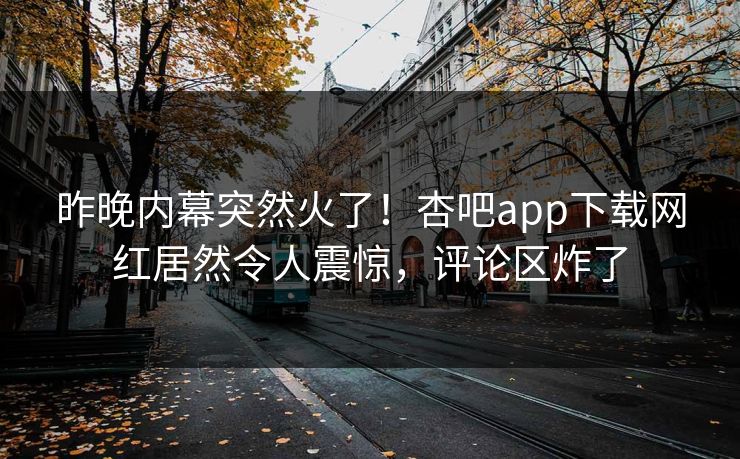 昨晚内幕突然火了！杏吧app下载网红居然令人震惊，评论区炸了