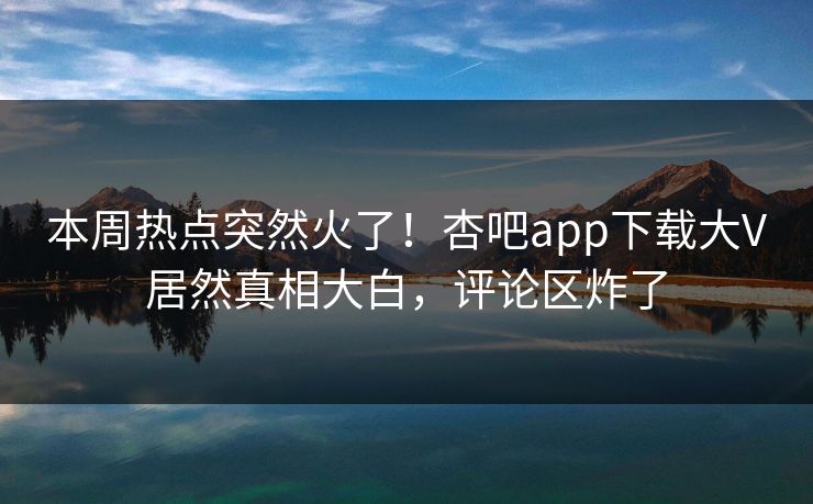 本周热点突然火了！杏吧app下载大V居然真相大白，评论区炸了