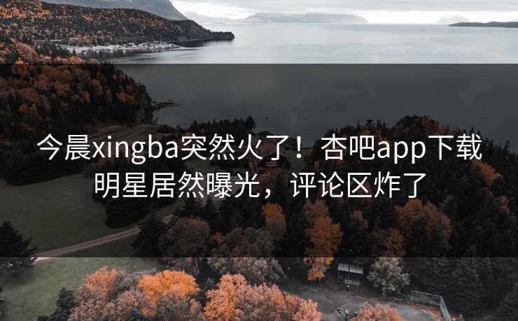 今晨xingba突然火了！杏吧app下载明星居然曝光，评论区炸了