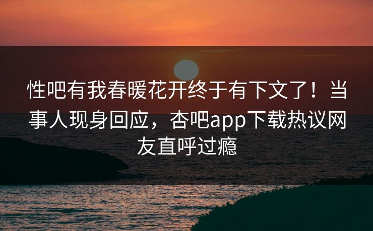 性吧有我春暖花开终于有下文了！当事人现身回应，杏吧app下载热议网友直呼过瘾