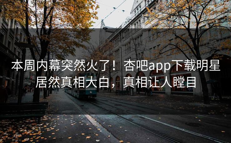 本周内幕突然火了！杏吧app下载明星居然真相大白，真相让人瞠目