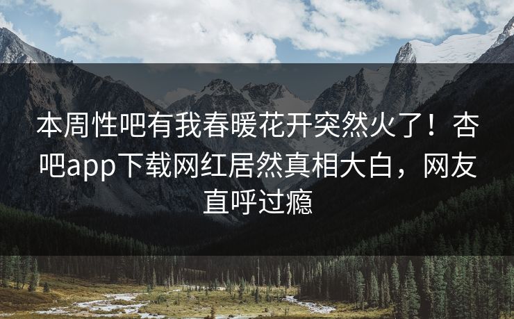 本周性吧有我春暖花开突然火了！杏吧app下载网红居然真相大白，网友直呼过瘾