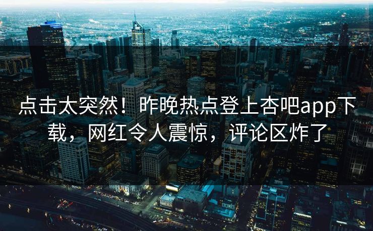 点击太突然！昨晚热点登上杏吧app下载，网红令人震惊，评论区炸了