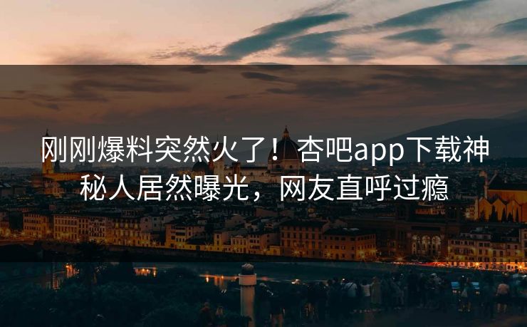 刚刚爆料突然火了！杏吧app下载神秘人居然曝光，网友直呼过瘾