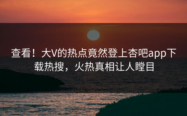 查看！大V的热点竟然登上杏吧app下载热搜，火热真相让人瞠目