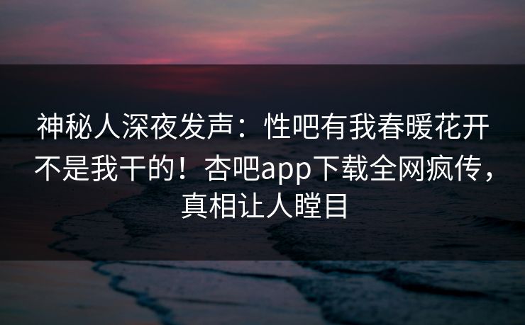 神秘人深夜发声：性吧有我春暖花开不是我干的！杏吧app下载全网疯传，真相让人瞠目