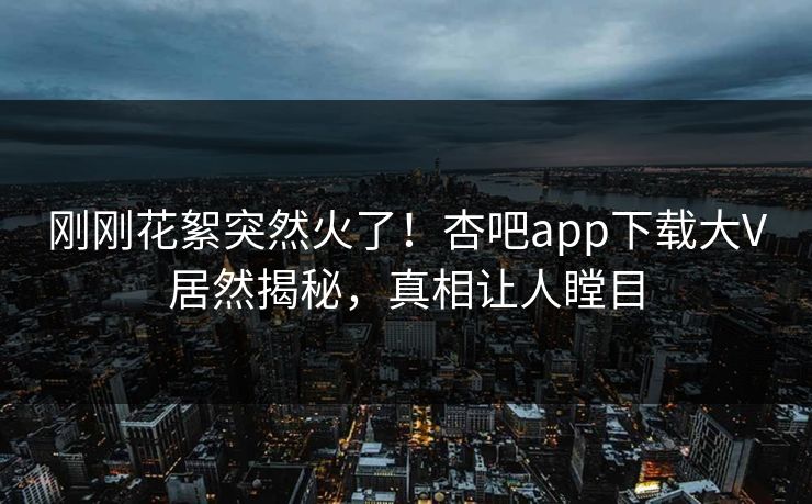 刚刚花絮突然火了！杏吧app下载大V居然揭秘，真相让人瞠目
