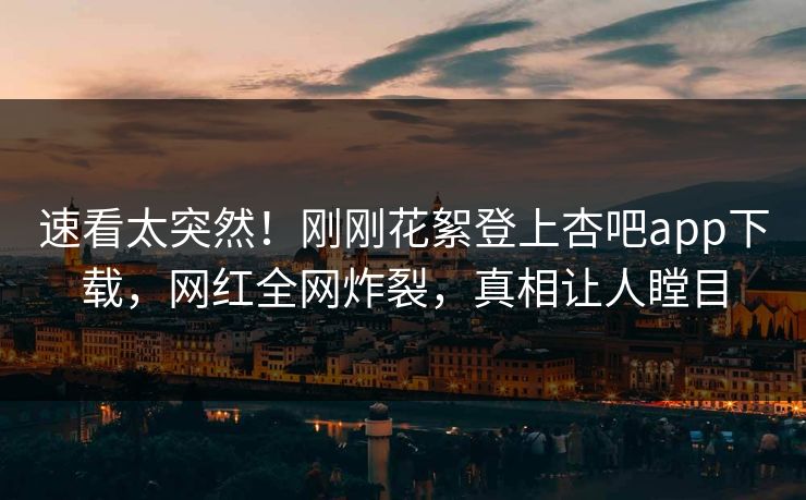 速看太突然！刚刚花絮登上杏吧app下载，网红全网炸裂，真相让人瞠目