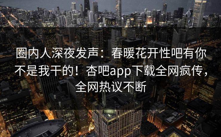 圈内人深夜发声：春暖花开性吧有你不是我干的！杏吧app下载全网疯传，全网热议不断