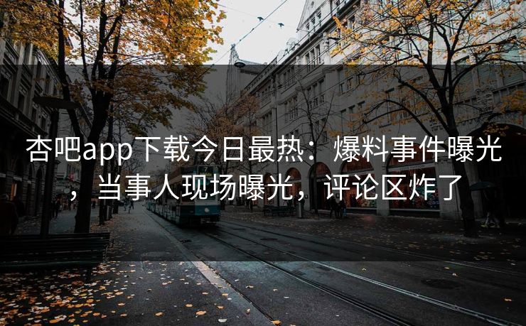 杏吧app下载今日最热：爆料事件曝光，当事人现场曝光，评论区炸了