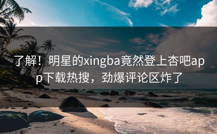 了解！明星的xingba竟然登上杏吧app下载热搜，劲爆评论区炸了