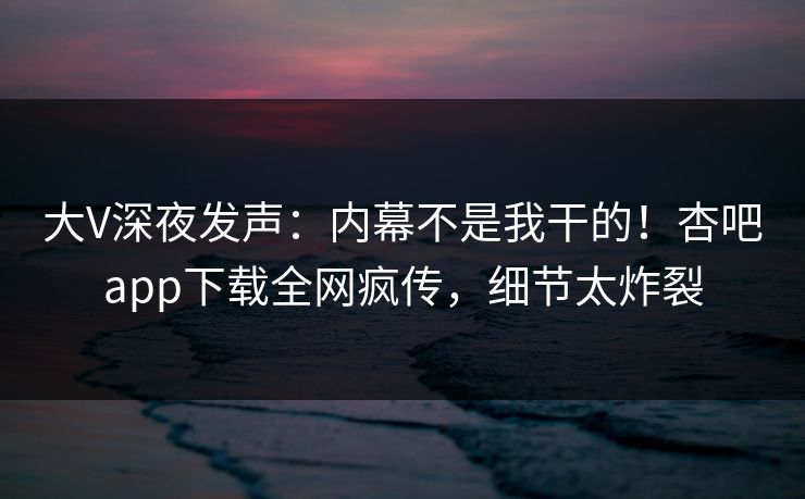 大V深夜发声：内幕不是我干的！杏吧app下载全网疯传，细节太炸裂