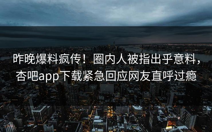 昨晚爆料疯传！圈内人被指出乎意料，杏吧app下载紧急回应网友直呼过瘾