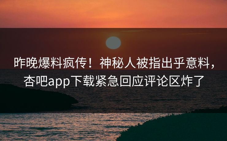 昨晚爆料疯传！神秘人被指出乎意料，杏吧app下载紧急回应评论区炸了
