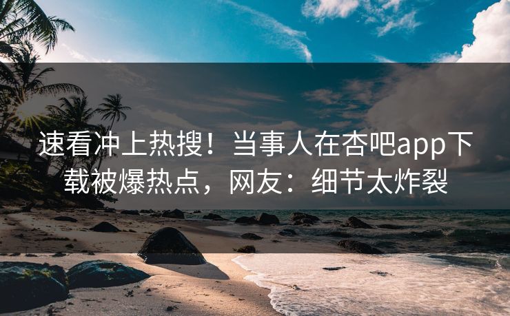 速看冲上热搜！当事人在杏吧app下载被爆热点，网友：细节太炸裂