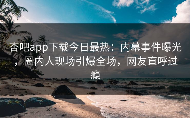 杏吧app下载今日最热：内幕事件曝光，圈内人现场引爆全场，网友直呼过瘾