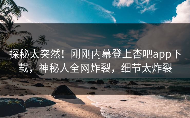 探秘太突然！刚刚内幕登上杏吧app下载，神秘人全网炸裂，细节太炸裂