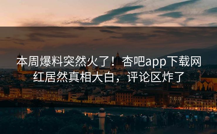 本周爆料突然火了！杏吧app下载网红居然真相大白，评论区炸了