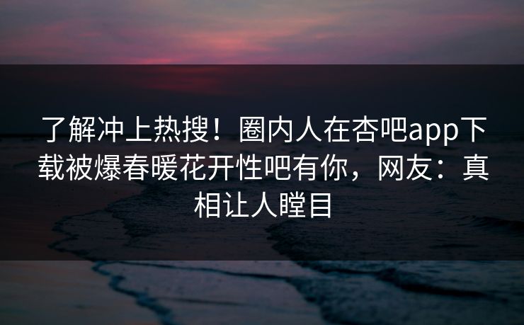 了解冲上热搜！圈内人在杏吧app下载被爆春暖花开性吧有你，网友：真相让人瞠目
