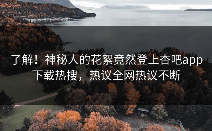 了解！神秘人的花絮竟然登上杏吧app下载热搜，热议全网热议不断