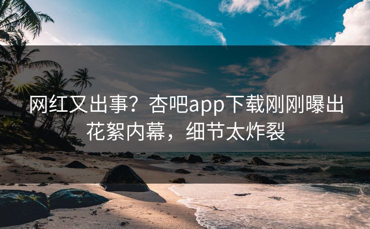 网红又出事？杏吧app下载刚刚曝出花絮内幕，细节太炸裂