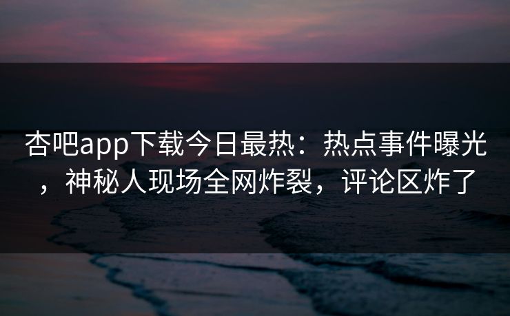 杏吧app下载今日最热：热点事件曝光，神秘人现场全网炸裂，评论区炸了