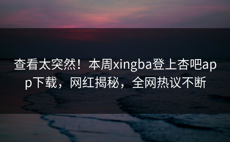 查看太突然！本周xingba登上杏吧app下载，网红揭秘，全网热议不断