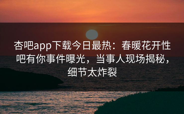 杏吧app下载今日最热：春暖花开性吧有你事件曝光，当事人现场揭秘，细节太炸裂