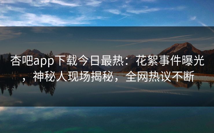 杏吧app下载今日最热：花絮事件曝光，神秘人现场揭秘，全网热议不断