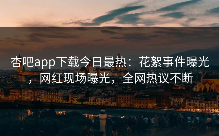 杏吧app下载今日最热：花絮事件曝光，网红现场曝光，全网热议不断