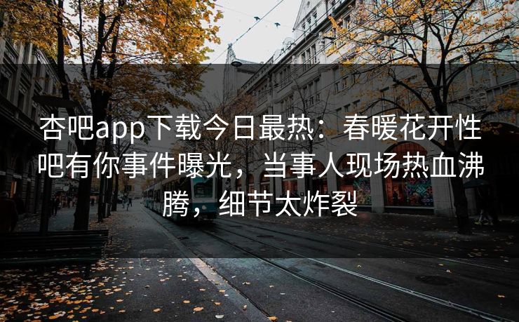 杏吧app下载今日最热：春暖花开性吧有你事件曝光，当事人现场热血沸腾，细节太炸裂