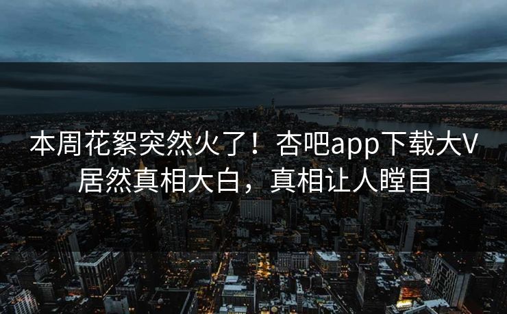 本周花絮突然火了！杏吧app下载大V居然真相大白，真相让人瞠目