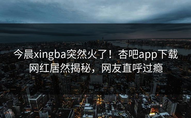 今晨xingba突然火了！杏吧app下载网红居然揭秘，网友直呼过瘾