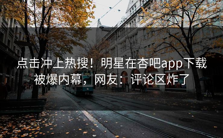 点击冲上热搜！明星在杏吧app下载被爆内幕，网友：评论区炸了