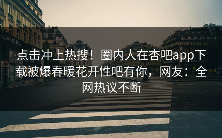 点击冲上热搜！圈内人在杏吧app下载被爆春暖花开性吧有你，网友：全网热议不断