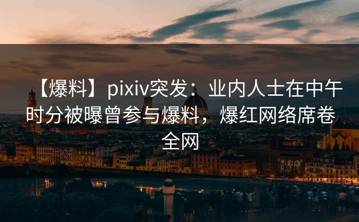 【爆料】pixiv突发：业内人士在中午时分被曝曾参与爆料，爆红网络席卷全网