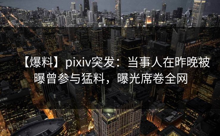 【爆料】pixiv突发：当事人在昨晚被曝曾参与猛料，曝光席卷全网
