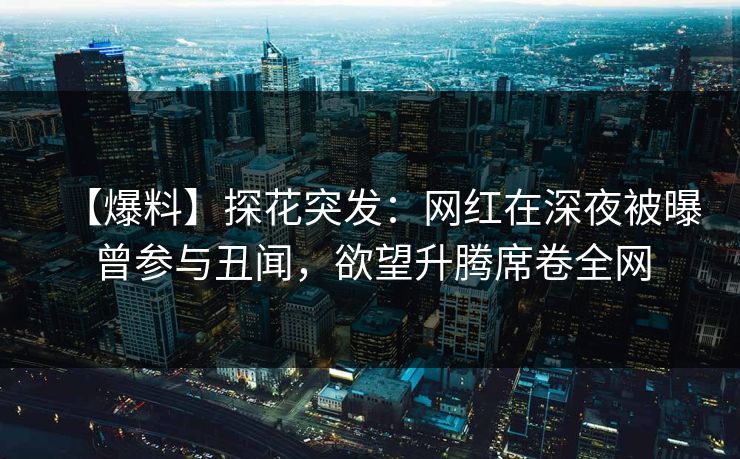 【爆料】探花突发：网红在深夜被曝曾参与丑闻，欲望升腾席卷全网