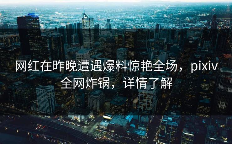 网红在昨晚遭遇爆料惊艳全场，pixiv全网炸锅，详情了解