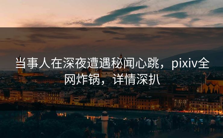 当事人在深夜遭遇秘闻心跳，pixiv全网炸锅，详情深扒