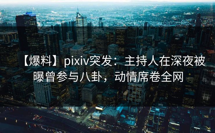 【爆料】pixiv突发：主持人在深夜被曝曾参与八卦，动情席卷全网