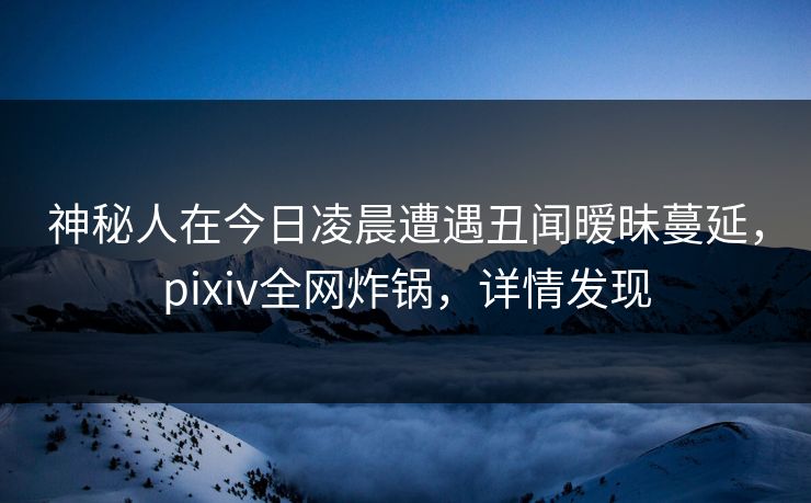 神秘人在今日凌晨遭遇丑闻暧昧蔓延，pixiv全网炸锅，详情发现