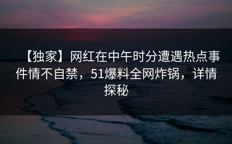 【独家】网红在中午时分遭遇热点事件情不自禁，51爆料全网炸锅，详情探秘